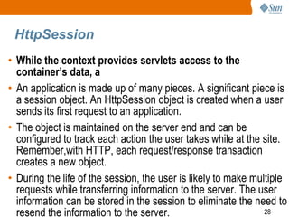 28
HttpSession
• While the context provides servlets access to the
container’s data, a
• An application is made up of many pieces. A significant piece is
a session object. An HttpSession object is created when a user
sends its first request to an application.
• The object is maintained on the server end and can be
configured to track each action the user takes while at the site.
Remember,with HTTP, each request/response transaction
creates a new object.
• During the life of the session, the user is likely to make multiple
requests while transferring information to the server. The user
information can be stored in the session to eliminate the need to
resend the information to the server.
 