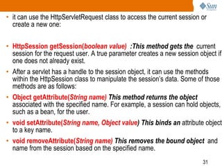 31
• it can use the HttpServletRequest class to access the current session or
create a new one:
• HttpSession getSession(boolean value) :This method gets the current
session for the request user. A true parameter creates a new session object if
one does not already exist.
• After a servlet has a handle to the session object, it can use the methods
within the HttpSession class to manipulate the session’s data. Some of those
methods are as follows:
• Object getAttribute(String name) This method returns the object
associated with the specified name. For example, a session can hold objects,
such as a bean, for the user.
• void setAttribute(String name, Object value) This binds an attribute object
to a key name.
• void removeAttribute(String name) This removes the bound object and
name from the session based on the specified name.
 