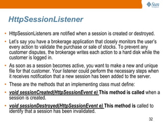 32
HttpSessionListener
• HttpSessionListeners are notified when a session is created or destroyed.
• Let’s say you have a brokerage application that closely monitors the user’s
every action to validate the purchase or sale of stocks. To prevent any
customer disputes, the brokerage writes each action to a hard disk while the
customer is logged in.
• As soon as a session becomes active, you want to make a new and unique
file for that customer. Your listener could perform the necessary steps when
it receives notification that a new session has been added to the server.
• These are the methods that an implementing class must define:
• void sessionCreated(HttpSessionEvent e) This method is called when a
session is created.
• void sessionDestroyed(HttpSessionEvent e) This method is called to
identify that a session has been invalidated.
 