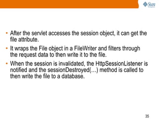 35
• After the servlet accesses the session object, it can get the
file attribute.
• It wraps the File object in a FileWriter and filters through
the request data to then write it to the file.
• When the session is invalidated, the HttpSessionListener is
notified and the sessionDestroyed(…) method is called to
then write the file to a database.
 