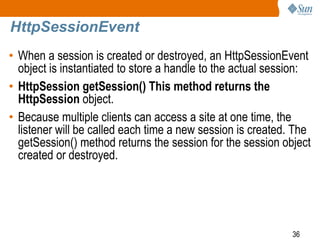 36
HttpSessionEvent
• When a session is created or destroyed, an HttpSessionEvent
object is instantiated to store a handle to the actual session:
• HttpSession getSession() This method returns the
HttpSession object.
• Because multiple clients can access a site at one time, the
listener will be called each time a new session is created. The
getSession() method returns the session for the session object
created or destroyed.
 