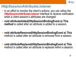 37
HttpSessionAttributeListener
• In an effort to monitor the client’s actions, you can utilize the
HttpSessionAttributeListener interface to receive notification
when a client session’s attributes are changed.
• void attributeAdded(HttpSessionBindingEvent e) This
method is called after an attribute is added to a session.
• void attributeRemoved(HttpSessionBindingEvent e) This
method is called after an attribute is removed from a session.
• void attributeReplaced(HttpSessionBindingEvent e) This
method is called after an attribute is replaced within a session.
 