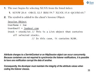 38
Attribute changes to a ServletContext or an HttpSession object can occur concurrently.
Because containers are not required to synchronize the listener notifications, it is possible
to have one notification corrupt the data of another.
Consequently, the developer must maintain the integrity of the attribute values when
coding the listener classes.
 
