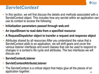 4
ServletContext
• In this section, we will first discuss the details and methods associated with a
ServletContext object. This includes how any servlet within an application can
use its context to access the following:
• Initialization parameters passed through web.xml
• An InputStream to read data from a specified resource
• A RequestDispatcher object to transfer a request and response object
• Attributes shared by all resources After you understand the value that a
ServletContext adds to an application, we will shift gears and cover the
various listener interfaces and event classes that can be used to respond to
changes in a context’s life cycle and attributes. The two interfaces we will
discuss are:
• ServletContextListener
• ServletContextAttributeListener
• The ServletContext is a critical object that helps glue all the pieces of an
application together.
 