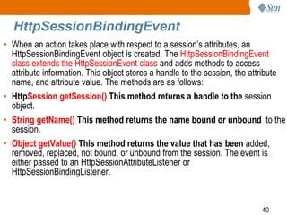 40
HttpSessionBindingEvent
• When an action takes place with respect to a session’s attributes, an
HttpSessionBindingEvent object is created. The HttpSessionBindingEvent
class extends the HttpSessionEvent class and adds methods to access
attribute information. This object stores a handle to the session, the attribute
name, and attribute value. The methods are as follows:
• HttpSession getSession() This method returns a handle to the session
object.
• String getName() This method returns the name bound or unbound to the
session.
• Object getValue() This method returns the value that has been added,
removed, replaced, not bound, or unbound from the session. The event is
either passed to an HttpSessionAttributeListener or
HttpSessionBindingListener.
 