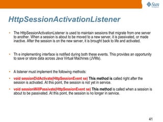 41
HttpSessionActivationListener
• The HttpSessionActivationListener is used to maintain sessions that migrate from one server
to another. When a session is about to be moved to a new server, it is passivated, or made
inactive. After the session is on the new server, it is brought back to life and activated.
• Th e implementing interface is notified during both these events. This provides an opportunity
to save or store data across Java Virtual Machines (JVMs).
• A listener must implement the following methods:
• void sessionDidActivate(HttpSessionEvent se) This method is called right after the
session is activated. At this point, the session is not yet in service.
• void sessionWillPassivate(HttpSessionEvent se) This method is called when a session is
about to be passivated. At this point, the session is no longer in service.
 