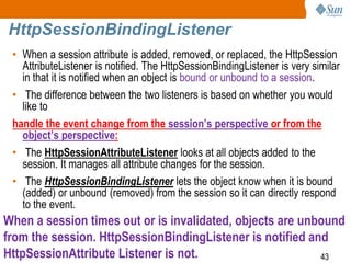43
HttpSessionBindingListener
• When a session attribute is added, removed, or replaced, the HttpSession
AttributeListener is notified. The HttpSessionBindingListener is very similar
in that it is notified when an object is bound or unbound to a session.
• The difference between the two listeners is based on whether you would
like to
handle the event change from the session’s perspective or from the
object’s perspective:
• The HttpSessionAttributeListener looks at all objects added to the
session. It manages all attribute changes for the session.
• The HttpSessionBindingListener lets the object know when it is bound
(added) or unbound (removed) from the session so it can directly respond
to the event.
When a session times out or is invalidated, objects are unbound
from the session. HttpSessionBindingListener is notified and
HttpSessionAttribute Listener is not.
 