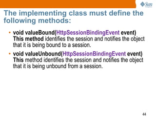 44
The implementing class must define the
following methods:
• void valueBound(HttpSessionBindingEvent event)
This method identifies the session and notifies the object
that it is being bound to a session.
• void valueUnbound(HttpSessionBindingEvent event)
This method identifies the session and notifies the object
that it is being unbound from a session.
 