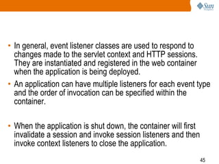 45
• In general, event listener classes are used to respond to
changes made to the servlet context and HTTP sessions.
They are instantiated and registered in the web container
when the application is being deployed.
• An application can have multiple listeners for each event type
and the order of invocation can be specified within the
container.
• When the application is shut down, the container will first
invalidate a session and invoke session listeners and then
invoke context listeners to close the application.
 