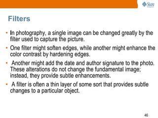 46
Filters
• In photography, a single image can be changed greatly by the
filter used to capture the picture.
• One filter might soften edges, while another might enhance the
color contrast by hardening edges.
• Another might add the date and author signature to the photo.
These alterations do not change the fundamental image;
instead, they provide subtle enhancements.
• A filter is often a thin layer of some sort that provides subtle
changes to a particular object.
 