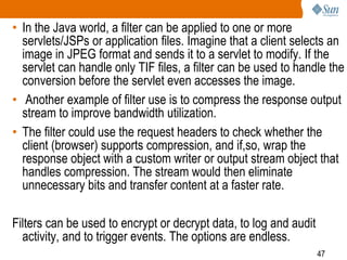 47
• In the Java world, a filter can be applied to one or more
servlets/JSPs or application files. Imagine that a client selects an
image in JPEG format and sends it to a servlet to modify. If the
servlet can handle only TIF files, a filter can be used to handle the
conversion before the servlet even accesses the image.
• Another example of filter use is to compress the response output
stream to improve bandwidth utilization.
• The filter could use the request headers to check whether the
client (browser) supports compression, and if,so, wrap the
response object with a custom writer or output stream object that
handles compression. The stream would then eliminate
unnecessary bits and transfer content at a faster rate.
Filters can be used to encrypt or decrypt data, to log and audit
activity, and to trigger events. The options are endless.
 