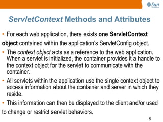 5
ServletContext Methods and Attributes
• For each web application, there exists one ServletContext
object contained within the application’s ServletConfig object.
• The context object acts as a reference to the web application.
When a servlet is initialized, the container provides it a handle to
the context object for the servlet to communicate with the
container.
• All servlets within the application use the single context object to
access information about the container and server in which they
reside.
• This information can then be displayed to the client and/or used
to change or restrict servlet behaviors.
 