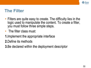 50
The Filter
• Filters are quite easy to create. The difficulty lies in the
logic used to manipulate the content. To create a filter,
you must follow three simple steps.
• The filter class must:
1.Implement the appropriate interface
2.Define its methods
3.Be declared within the deployment descriptor
 