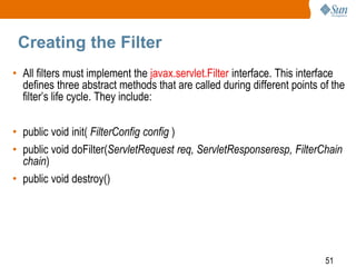 51
Creating the Filter
• All filters must implement the javax.servlet.Filter interface. This interface
defines three abstract methods that are called during different points of the
filter’s life cycle. They include:
• public void init( FilterConfig config )
• public void doFilter(ServletRequest req, ServletResponseresp, FilterChain
chain)
• public void destroy()
 