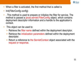 52
• When a filter is activated, the first method that is called is
• Init(FilterConfig config)
• . This method is used to prepare or initialize the filter for service. The
method is passed a javax.servlet.FilterConfig object, which contains
deployment descriptor information and a handle to the application’s
context.
• This object can be used to:
> Retrieve the filter name defined within the deployment descriptor.
> Retrieve the initialization parameters defined within the deployment
descriptor.
> Return a reference to the ServletContext object associated with the
request or response.
 