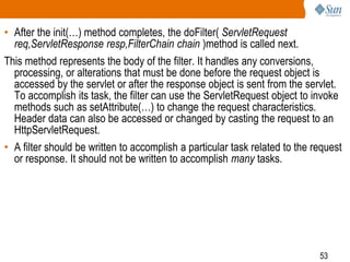 53
• After the init(…) method completes, the doFilter( ServletRequest
req,ServletResponse resp,FilterChain chain )method is called next.
This method represents the body of the filter. It handles any conversions,
processing, or alterations that must be done before the request object is
accessed by the servlet or after the response object is sent from the servlet.
To accomplish its task, the filter can use the ServletRequest object to invoke
methods such as setAttribute(…) to change the request characteristics.
Header data can also be accessed or changed by casting the request to an
HttpServletRequest.
• A filter should be written to accomplish a particular task related to the request
or response. It should not be written to accomplish many tasks.
 