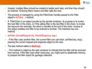 54
• Instead, multiple filters should be created to tackle each task, and then they should
be chained. Chaining filters means one filter calls the next.
• The process is managed by using the FilterChain handle passed to the Filter
object’s doFilter(…) method.
• A FilterChain is an object provide by the servlet container. Its purpose is to invoke
the next filter in the chain, or if the calling filter is the last filter in the chain, to invoke
the resource (for example, the client or servlet) at the end of the chain. Access to
this object enables one filter to be chained to another. The interface has one
method:
• doFilter( ServletRequest req, ServletResponse resp )
• . If the filter uses another filter, the current filter can call chain .doFilter(req, resp) ,
passing the current request and response object to the next.
• The last method called is destroy()
• . This method is called by the web container to indicate that the filter will be removed
from service. If the filter uses other resources, you might want to deallocate memory
to prepare the filter object for garbage collection.
 