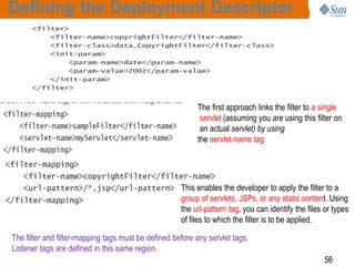 56
Defining the Deployment Descriptor
The first approach links the filter to a single
servlet (assuming you are using this filter on
an actual servlet) by using
the servlet-name tag
This enables the developer to apply the filter to a
group of servlets, JSPs, or any static content. Using
the url-pattern tag, you can identify the files or types
of files to which the filter is to be applied.
The filter and filter-mapping tags must be defined before any servlet tags.
Listener tags are defined in this same region.
 