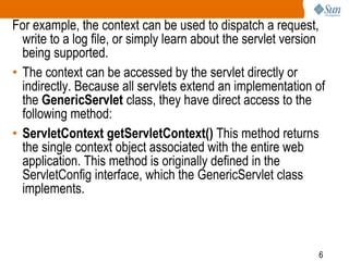 6
For example, the context can be used to dispatch a request,
write to a log file, or simply learn about the servlet version
being supported.
• The context can be accessed by the servlet directly or
indirectly. Because all servlets extend an implementation of
the GenericServlet class, they have direct access to the
following method:
• ServletContext getServletContext() This method returns
the single context object associated with the entire web
application. This method is originally defined in the
ServletConfig interface, which the GenericServlet class
implements.
 