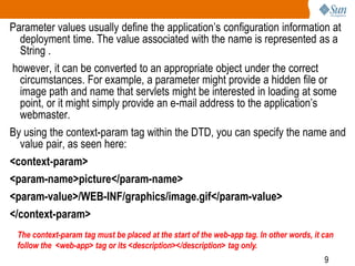 9
Parameter values usually define the application’s configuration information at
deployment time. The value associated with the name is represented as a
String .
however, it can be converted to an appropriate object under the correct
circumstances. For example, a parameter might provide a hidden file or
image path and name that servlets might be interested in loading at some
point, or it might simply provide an e-mail address to the application’s
webmaster.
By using the context-param tag within the DTD, you can specify the name and
value pair, as seen here:
<context-param>
<param-name>picture</param-name>
<param-value>/WEB-INF/graphics/image.gif</param-value>
</context-param>
The context-param tag must be placed at the start of the web-app tag. In other words, it can
follow the <web-app> tag or its <description></description> tag only.
 