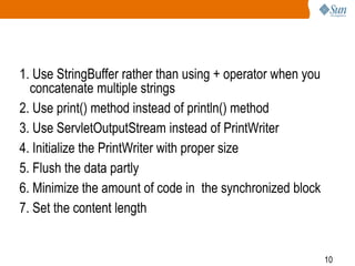 10
1. Use StringBuffer rather than using + operator when you
concatenate multiple strings
2. Use print() method instead of println() method
3. Use ServletOutputStream instead of PrintWriter
4. Initialize the PrintWriter with proper size
5. Flush the data partly
6. Minimize the amount of code in the synchronized block
7. Set the content length
 