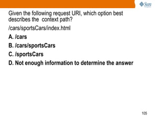 105
Given the following request URI, which option best
describes the context path?
/cars/sportsCars/index.html
A. /cars
B. /cars/sportsCars
C. /sportsCars
D. Not enough information to determine the answer
 