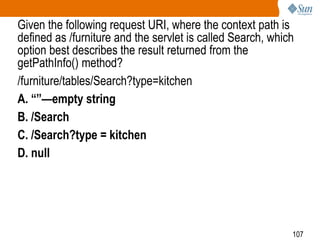 107
Given the following request URI, where the context path is
defined as /furniture and the servlet is called Search, which
option best describes the result returned from the
getPathInfo() method?
/furniture/tables/Search?type=kitchen
A. “”—empty string
B. /Search
C. /Search?type = kitchen
D. null
 
