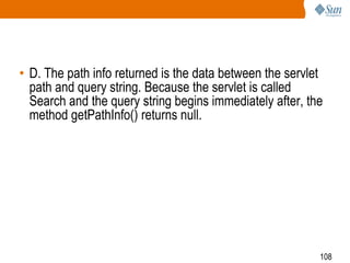 108
• D. The path info returned is the data between the servlet
path and query string. Because the servlet is called
Search and the query string begins immediately after, the
method getPathInfo() returns null.
 