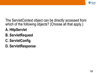 109
The ServletContext object can be directly accessed from
which of the following objects? (Choose all that apply.)
A. HttpServlet
B. ServletRequest
C. ServletConfig
D. ServletResponse
 
