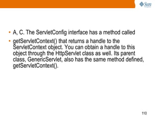 110
• A, C. The ServletConfig interface has a method called
• getServletContext() that returns a handle to the
ServletContext object. You can obtain a handle to this
object through the HttpServlet class as well. Its parent
class, GenericServlet, also has the same method defined,
getServletContext().
 
