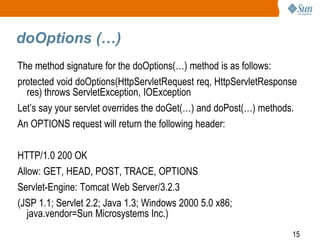 15
doOptions (…)
The method signature for the doOptions(…) method is as follows:
protected void doOptions(HttpServletRequest req, HttpServletResponse
res) throws ServletException, IOException
Let’s say your servlet overrides the doGet(…) and doPost(…) methods.
An OPTIONS request will return the following header:
HTTP/1.0 200 OK
Allow: GET, HEAD, POST, TRACE, OPTIONS
Servlet-Engine: Tomcat Web Server/3.2.3
(JSP 1.1; Servlet 2.2; Java 1.3; Windows 2000 5.0 x86;
java.vendor=Sun Microsystems Inc.)
 