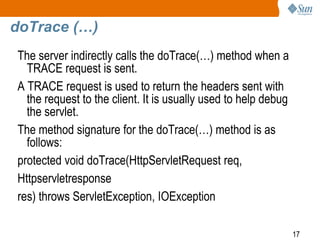 17
doTrace (…)
The server indirectly calls the doTrace(…) method when a
TRACE request is sent.
A TRACE request is used to return the headers sent with
the request to the client. It is usually used to help debug
the servlet.
The method signature for the doTrace(…) method is as
follows:
protected void doTrace(HttpServletRequest req,
Httpservletresponse
res) throws ServletException, IOException
 