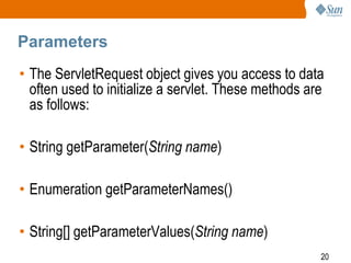 20
Parameters
• The ServletRequest object gives you access to data
often used to initialize a servlet. These methods are
as follows:
• String getParameter(String name)
• Enumeration getParameterNames()
• String[] getParameterValues(String name)
 