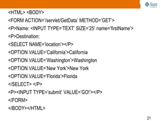 21
<HTML> <BODY>
<FORM ACTION=’/servlet/GetData’ METHOD=’GET’>
<P>Name: <INPUT TYPE=’TEXT’ SIZE=’25’ name=’firstName’>
<P>Destination:
<SELECT NAME=’location’></P>
<OPTION VALUE=’California’>California
<OPTION VALUE=’Washington’>Washington
<OPTION VALUE=’New York’>New York
<OPTION VALUE=’Florida’>Florida
</SELECT> </P>
<P><INPUT TYPE=’submit’ VALUE=’GO!’></P>
</FORM>
</BODY></HTML>
 