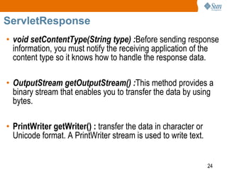 24
ServletResponse
• void setContentType(String type) :Before sending response
information, you must notify the receiving application of the
content type so it knows how to handle the response data.
• OutputStream getOutputStream() :This method provides a
binary stream that enables you to transfer the data by using
bytes.
• PrintWriter getWriter() : transfer the data in character or
Unicode format. A PrintWriter stream is used to write text.
 
