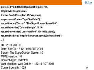 35
protected void doGet(HttpServletRequest req,
HttpServletResponse res)
throws ServletException, IOException {
response.setContentType("text/html");
res.setHeader("Server", "The SuperDooper Server/1.0")
res.setIntHeader("Content-length", 1029)
res.setDateHeader("Last-modified", 1003947922649);
res.sendRedirect("http://otherserver.com:8090/index.html");
…}
HTTP/1.0 200 OK
Date: Sat Oct 17 12:14:15 PDT 2001
Server: The SuperDooper Server/1.0
MIME-version: 1.0
Content-Type: text/html
Last-Modified: Wed Oct 24 11:27:15 PDT 2001
Content-Length: 1029
 