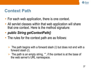 37
Context Path
• For each web application, there is one context.
• All servlet classes within that web application will share
that one context. Here is the method signature:
• public String getContextPath()
• The rules for the context path are as follows:
> The path begins with a forward slash (/) but does not end with a
forward slash (/).
> The path is an empty string, “”, if the context is at the base of
the web server’s URL namespace.
 