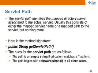 38
Servlet Path
• The servlet path identifies the mapped directory name
associated to the actual servlet. Usually this consists of
either the mapped servlet name or a mapped path to the
servlet, but nothing more.
• Here is the method signature:
• public String getServletPath()
• The rules for the servlet path are as follows:
> The path is an empty string if url-pattern matches a /* pattern.
> The path begins with a forward slash (/) in all other cases.
 