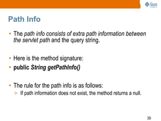39
Path Info
• The path info consists of extra path information between
the servlet path and the query string.
• Here is the method signature:
• public String getPathInfo()
• The rule for the path info is as follows:
> If path information does not exist, the method returns a null.
 