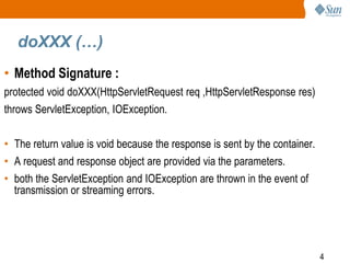 4
doXXX (…)
• Method Signature :
protected void doXXX(HttpServletRequest req ,HttpServletResponse res)
throws ServletException, IOException.
• The return value is void because the response is sent by the container.
• A request and response object are provided via the parameters.
• both the ServletException and IOException are thrown in the event of
transmission or streaming errors.
 