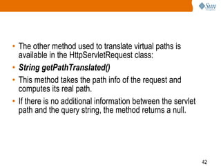 42
• The other method used to translate virtual paths is
available in the HttpServletRequest class:
• String getPathTranslated()
• This method takes the path info of the request and
computes its real path.
• If there is no additional information between the servlet
path and the query string, the method returns a null.
 