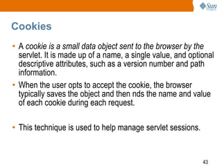 43
Cookies
• A cookie is a small data object sent to the browser by the
servlet. It is made up of a name, a single value, and optional
descriptive attributes, such as a version number and path
information.
• When the user opts to accept the cookie, the browser
typically saves the object and then nds the name and value
of each cookie during each request.
• This technique is used to help manage servlet sessions.
 