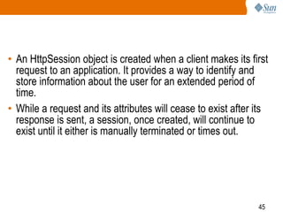 45
• An HttpSession object is created when a client makes its first
request to an application. It provides a way to identify and
store information about the user for an extended period of
time.
• While a request and its attributes will cease to exist after its
response is sent, a session, once created, will continue to
exist until it either is manually terminated or times out.
 