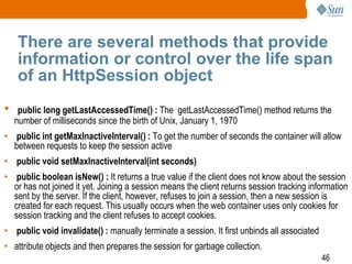 46
There are several methods that provide
information or control over the life span
of an HttpSession object
• public long getLastAccessedTime() : The getLastAccessedTime() method returns the
number of milliseconds since the birth of Unix, January 1, 1970
• public int getMaxInactiveInterval() : To get the number of seconds the container will allow
between requests to keep the session active
• public void setMaxInactiveInterval(int seconds)
• public boolean isNew() : It returns a true value if the client does not know about the session
or has not joined it yet. Joining a session means the client returns session tracking information
sent by the server. If the client, however, refuses to join a session, then a new session is
created for each request. This usually occurs when the web container uses only cookies for
session tracking and the client refuses to accept cookies.
• public void invalidate() : manually terminate a session. It first unbinds all associated
• attribute objects and then prepares the session for garbage collection.
 