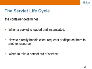 48
The Servlet Life Cycle
the container determines:
• When a servlet is loaded and instantiated.
• How to directly handle client requests or dispatch them to
another resource.
• When to take a servlet out of service.
 