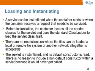 49
Loading and Instantiating
• A servlet can be instantiated when the container starts or when
the container receives a request that needs to be serviced.
• Before instantiation, the container locates all the needed
classes for the servlet and uses the standard ClassLoader to
load the servlet class itself.
• There are no restrictions on where the files can be loaded a
local or remote file system or another network altogether is
acceptable.
• The servlet is instantiated, and its default constructor is read.
There is no reason to include a non-default constructor within a
servlet,because it would never get called.
 