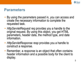 5
Parameters
• By using the parameters passed in, you can access and
create the necessary information to complete the
requested task.
• HttpServletRequest req provides you a handle to the
original request. By using this object, you get HTML
parameters, header data, the method type, and date
information.
• HttpServletResponse resp provides you a handle to
construct a response.
• Remember, a response is an object that often contains
header information and a possible body for the client to
display.
 