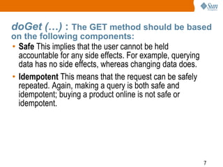 7
doGet (…) : The GET method should be based
on the following components:
• Safe This implies that the user cannot be held
accountable for any side effects. For example, querying
data has no side effects, whereas changing data does.
• Idempotent This means that the request can be safely
repeated. Again, making a query is both safe and
idempotent; buying a product online is not safe or
idempotent.
 