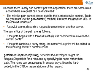 71
Because there is only one context per web application, there are some rules
about where a request can be dispatched:
• The relative path cannot extend outside the current servlet context. To do
so, you must use the getContext() method. It returns the absolute URL to
the context requested.
• A servlet cannot dispatch a request to a context on another server.
The semantics of the path are as follows:
• If the path begins with a forward slash (/), it is considered relative to the
current context.
• If the path contains a query string, the name/value pairs will be added to
the receiving servlet’s parameter list.
getNamedDispatcher(String) : enables the developer to get the
RequestDispatcher for a resource by specifying its name rather than
path. The name can be accessed in several ways: it can be hard-
coded, in the DTD, or as an attribute of the request
 