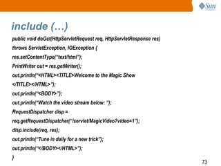 73
include (…)
public void doGet(HttpServletRequest req, HttpServletResponse res)
throws ServletException, IOException {
res.setContentType(“text/html”);
PrintWriter out = res.getWriter();
out.println(“<HTML><TITLE>Welcome to the Magic Show
</TITLE></HTML>”);
out.println(“<BODY>”);
out.println(“Watch the video stream below: “);
RequestDispatcher disp =
req.getRequestDispatcher(“/servlet/MagicVideo?video=1”);
disp.include(req, res);
out.println(“Tune in daily for a new trick”);
out.println(“</BODY></HTML>”);
}
 